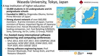 Waseda University, Tokyo, Japan
• A top institution of higher education
• 50,000 students in 13 undergraduate and 21
postgraduate schools
• Founded in 1882 by Shigenobu Okuma, former
Prime Minister of Japan
• Strong alumni network of over 660,000
members: 8 prime ministers of Japan; 3 prime
ministers of Korea; important figures of Japanese
literature (incl. Haruki Murakami); founders of
leading companies, incl. Fast Retailing (UNIQLO),
Sony, Samsung, Ito En, Lotte, CJ Group, POSCO
2
Japanese University Life https://www.youtube.com/watch?v=qjTqeejCWY0
• Has hosted many international software
engineering and computing conferences
– SPLC 2013, IEEE ICST 2017, IEEE COMPSAC 2018
(partially), ACM VRST 2018, ICIAM 2023, IEEE
VCIP 2024, IEEE CSEE&T 2023
– Strong software engineering team: Prof.
Hironori Washizaki, Prof. Tomoji Kishi, and Prof.
Naoyasu Ubayashi
 