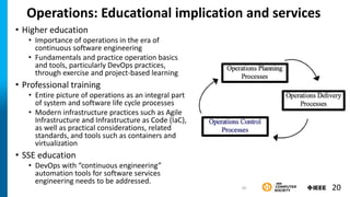 Operations: Educational implication and services
• Higher education
• Importance of operations in the era of
continuous software engineering
• Fundamentals and practice operation basics
and tools, particularly DevOps practices,
through exercise and project-based learning
• Professional training
• Entire picture of operations as an integral part
of system and software life cycle processes
• Modern infrastructure practices such as Agile
Infrastructure and Infrastructure as Code (IaC),
as well as practical considerations, related
standards, and tools such as containers and
virtualization
• SSE education
• DevOps with “continuous engineering”
automation tools for software services
engineering needs to be addressed.
20
20
 