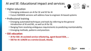 AI and SE: Educational impact and services
• Higher education
• Emerging endeavors on AI for SE and SE for AI
• Future SWEBOK versions will address how to engineer AI-based systems
• Professional training
• Emerging automated techniques and tools by referring to the general
introduction of AI and ML, as well as AI for SE.
• Ranging from resolving ambiguous requirements to predicting maintainability.
• Emerging methods, patterns and practices
• SSE education
• AI for SSE: AI-assisted service refactoring, agent-based SOA, …
• SSE for AI: LLM/AI as a service (LLaaS, AIaaS),
SE
AI
27
 