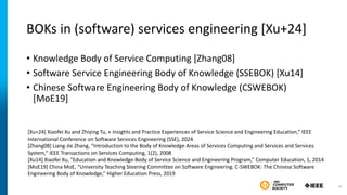 BOKs in (software) services engineering [Xu+24]
• Knowledge Body of Service Computing [Zhang08]
• Software Service Engineering Body of Knowledge (SSEBOK) [Xu14]
• Chinese Software Engineering Body of Knowledge (CSWEBOK)
[MoE19]
[Xu+24] Xiaofei Xu and Zhiying Tu, « Insights and Practice Experiences of Service Science and Engineering Education,” IEEE
International Conference on Software Services Engineering (SSE), 2024
[Zhang08] Liang-Jie Zhang, “Introduction to the Body of Knowledge Areas of Services Computing and Services and Services
System,” IEEE Transactions on Services Computing, 1(2), 2008
[Xu14] Xiaofei Xu, “Education and Knowledge-Body of Service Science and Engineering Program,” Computer Education, 1, 2014
[MoE19] China MoE, “University Teaching Steering Committee on Software Engineering. C-SWEBOK: The Chinese Software
Engineering Body of Knowledge,” Higher Education Press, 2019
30
 