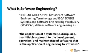 What Is Software Engineering?
• IEEE Std. 610.12-1990 Glossary of Software
Engineering Terminology and ISO/IEC/IEEE
Systems and Software Engineering Vocabulary
(SEVOCAB) defines software engineering as
“the application of a systematic, disciplined,
quantifiable approach to the development,
operation, and maintenance of software; that
is, the application of engineering to software.”
5
 