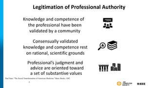 Legitimation of Professional Authority
Professional’s judgment and
advice are oriented toward
a set of substantive values
7
Paul Starr, “The Social Transformation of American Medicine,” Basic Books, 1982.
Knowledge and competence of
the professional have been
validated by a community
Consensually validated
knowledge and competence rest
on rational, scientific grounds
7
 
