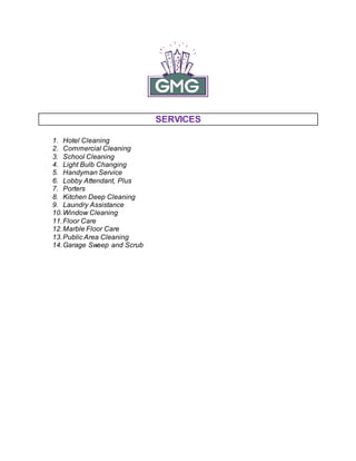 SERVICES
1. Hotel Cleaning
2. Commercial Cleaning
3. School Cleaning
4. Light Bulb Changing
5. Handyman Service
6. Lobby Attendant, Plus
7. Porters
8. Kitchen Deep Cleaning
9. Laundry Assistance
10.Window Cleaning
11.Floor Care
12.Marble Floor Care
13.Public Area Cleaning
14.Garage Sweep and Scrub
 