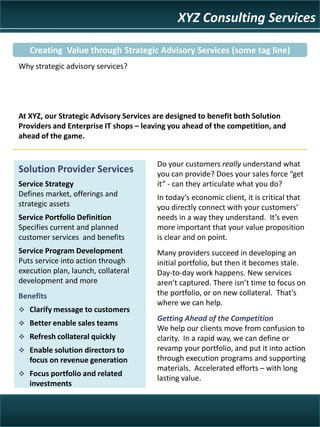 XYZ Consulting Services

   Creating Value through Strategic Advisory Services (some tag line)
Why strategic advisory services?




At XYZ, our Strategic Advisory Services are designed to benefit both Solution
Providers and Enterprise IT shops – leaving you ahead of the competition, and
ahead of the game.


                                       Do your customers really understand what
Solution Provider Services             you can provide? Does your sales force “get
Service Strategy                       it” - can they articulate what you do?
Defines market, offerings and          In today’s economic client, it is critical that
strategic assets                       you directly connect with your customers’
Service Portfolio Definition           needs in a way they understand. It’s even
Specifies current and planned          more important that your value proposition
customer services and benefits         is clear and on point.
Service Program Development            Many providers succeed in developing an
Puts service into action through       initial portfolio, but then it becomes stale.
execution plan, launch, collateral     Day-to-day work happens. New services
development and more                   aren’t captured. There isn’t time to focus on
                                       the portfolio, or on new collateral. That’s
Benefits
                                       where we can help.
 Clarify message to customers
                                       Getting Ahead of the Competition
 Better enable sales teams
                                       We help our clients move from confusion to
 Refresh collateral quickly           clarity. In a rapid way, we can define or
                                       revamp your portfolio, and put it into action
 Enable solution directors to
                                       through execution programs and supporting
   focus on revenue generation
                                       materials. Accelerated efforts – with long
 Focus portfolio and related
                                       lasting value.
   investments
 
