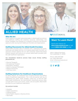 Who We Are
MASC Medical is a trusted, nationwide leader in Allied Health recruitment
and healthcare staffing. Our expertise, resources, relationships, and
proven strategies have allowed us to develop a proactive, and efficient
approach when serving both Healthcare Providers and Organizations.
Staffing Placements For Allied Health Providers
Allied health providers play an essential role in delivering top-quality
healthcare and related services. As a leading allied health recruiter, our
approach involves tapping into our well connected, relationship-based
medical network and resources to connect allied health providers with
the right healthcare organization.
Our streamlined, hands-on process helps secure 30-day staffing
placements for:
• Physical Therapists
• Occupational Therapist
• Respiratory Therapist
• Speech-Language Pathologist
• Medical Technicians
• And many more…
Staffing Solutions For Healthcare Organizations
At MASC Medical, we understand the on-going demand and staffing
needs of healthcare organizations. This is why we partner with you to
understand your goals, needs, budgets, culture etc. to find the right
allied health professional. Our personalized, streamlined process helps
us build client trust as we source, screen, and pre-qualify allied health
providers for your healthcare organization.
Our partners include:
• Hospitals
• Urgent Care/Clinics
• Imaging Centers
• Home Health, Hospice or Nursing Homes
• Tele-health
Want To Learn More?
Send your inquiry to
info@mascmedical.com or call
us at (305) 974-1538 to chat.
404 E. Oakland Park Blvd.
Fort Lauderdale, FL 33334
Phone: (305) 974-1538
Fax: (305) 900-5607
Email: info@mascmedical.com
mascmedical.com
ALLIED HEALTH
 