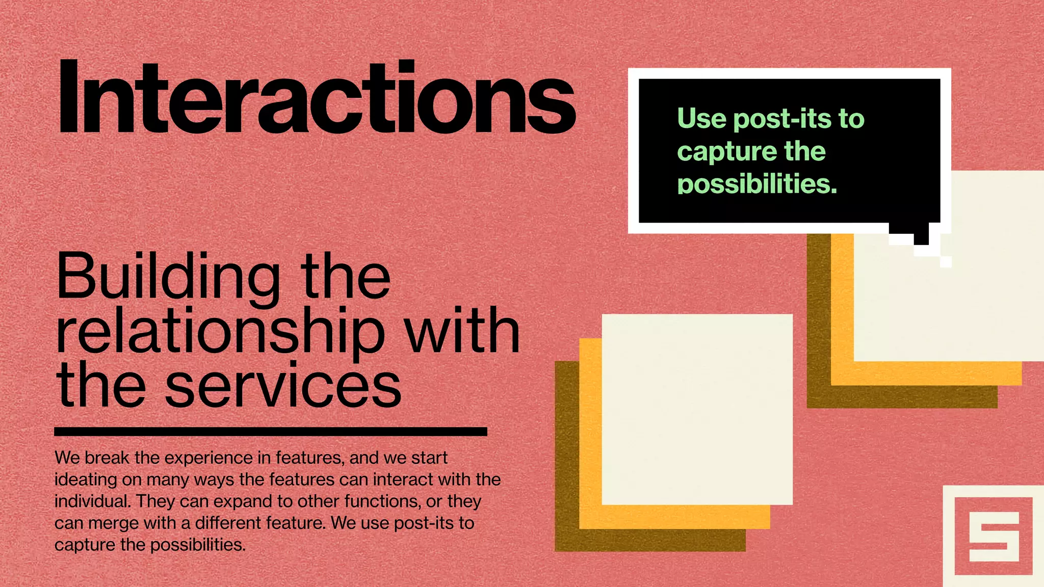 Interactions
Building the
relationship with
the services
Use post-its to
capture the
possibilities.
We break the experience in features, and we start
ideating on many ways the features can interact with the
individual. They can expand to other functions, or they
can merge with a different feature. We use post-its to
capture the possibilities.
 
