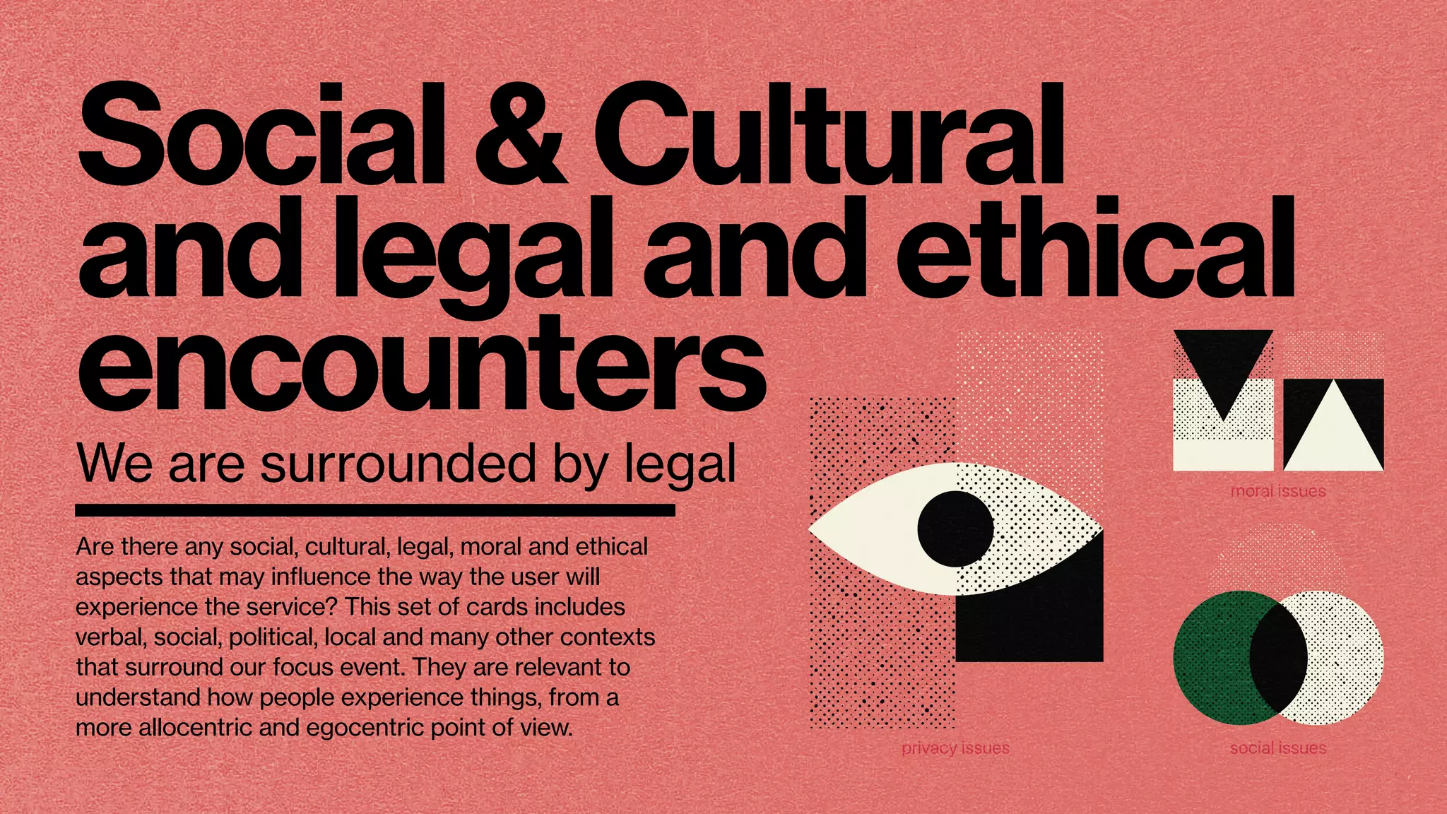 Social & Cultural
and legal and ethical
encounters
We are surrounded by legal
privacy issues
moral issues
social issues
Are there any social, cultural, legal, moral and ethical
aspects that may inﬂuence the way the user will
experience the service? This set of cards includes
verbal, social, political, local and many other contexts
that surround our focus event. They are relevant to
understand how people experience things, from a
more allocentric and egocentric point of view.
 