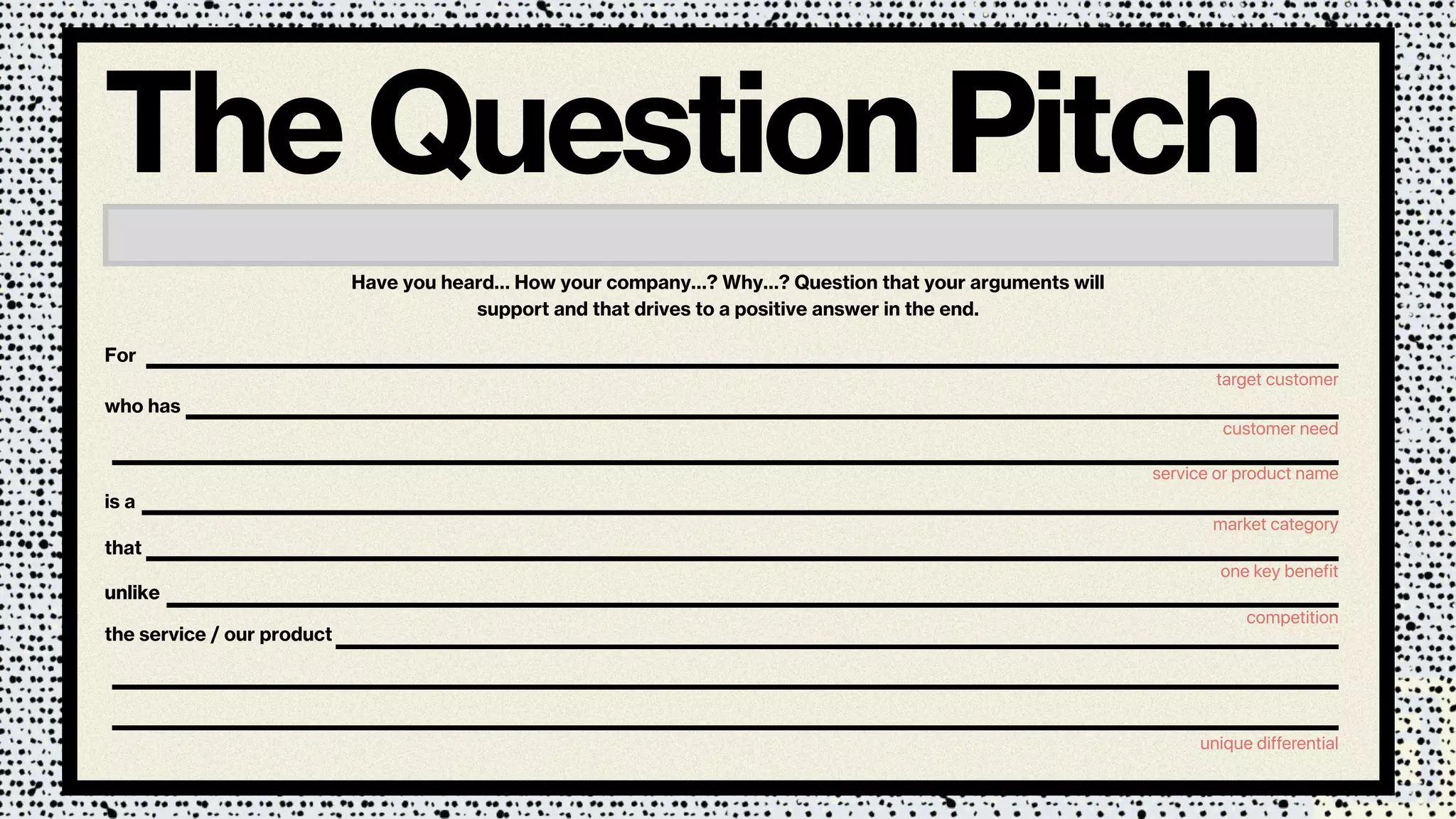 For
Have you heard… How your company…? Why…? Question that your arguments will
support and that drives to a positive answer in the end.
The Question Pitch
target customer
who has
customer need
is a
market category
that
one key benefit
unlikeunlike
the service / our product
competition
unique differential
service or product name
 