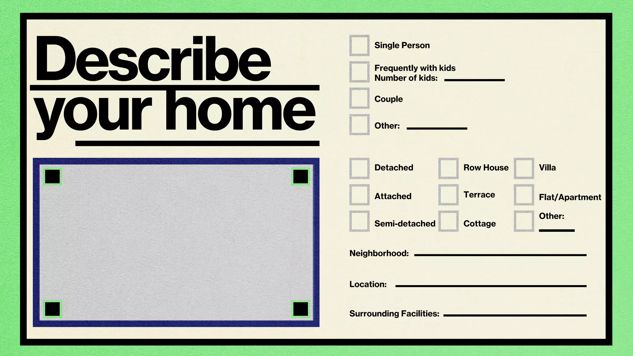 home
Single Person
Detached
Attached
Semi-detached
Row House
Terrace
Cottage
Villa
Flat/Apartment
Other:
Couple
Frequently with kids
Number of kids:
Other:
Neighborhood:
Location:
Surrounding Facilities:
Describe
your
 