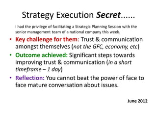 Strategy Execution Secret......
  I had the privilege of facilitating a Strategic Planning Session with the
  senior management team of a national company this week.
• Key challenge for them: Trust & communication
  amongst themselves (not the GFC, economy, etc)
• Outcome achieved: Significant steps towards
  improving trust & communication (in a short
  timeframe – 1 day)
• Reflection: You cannot beat the power of face to
  face mature conversation about issues.

                                                                     June 2012
 
