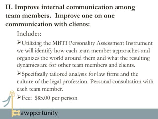 II. Improve internal communication among
team members. Improve one on one
communication with clients:
Utilizes the MBTI Personality Assessment Instrument to identify
how each team member approaches and organizes the world around
them and what the resulting dynamics are for other team members
and clients.
Specifically tailored analysis for better success in navigating the
culture of the firm and the culture of the legal profession. Personal
consultation with each team member.
Fee: $100.00 per person

 