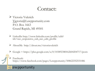 Contact:
 Victoria Vuletich
Victoria@Lawpportunity.com
P.O. Box 1663
Grand Rapids, MI 49501
 LinkedIn http://www.linkedin.com/profile/edit?
trk=nav_responsive_sub_nav_edit_profile
 AboutMe http://about.me/victoriavuletich
 Google + https://plus.google.com/u/0/103892380162604204717/posts
 Facebook:
https://www.facebook.com/pages/Lawpportunity/508622352531486

 