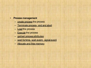 • Process management
– create processthe process
– Terminate process- end and abort
– Loadthe process
– Execute the process
– get/set processattributes
– wait fortime, wait event, signal event
– Allocate and free memory
 