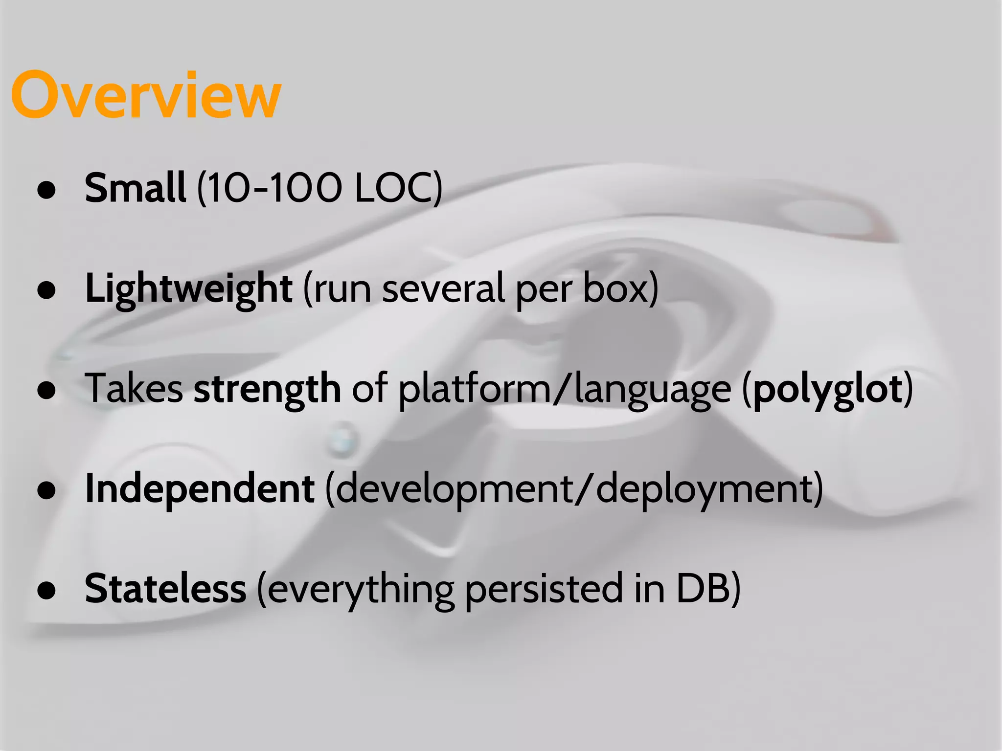 ● Small (10-100 LOC)
● Lightweight (run several per box)
● Takes strength of platform/language (polyglot)
● Independent (development/deployment)
● Stateless (everything persisted in DB)
Overview
 