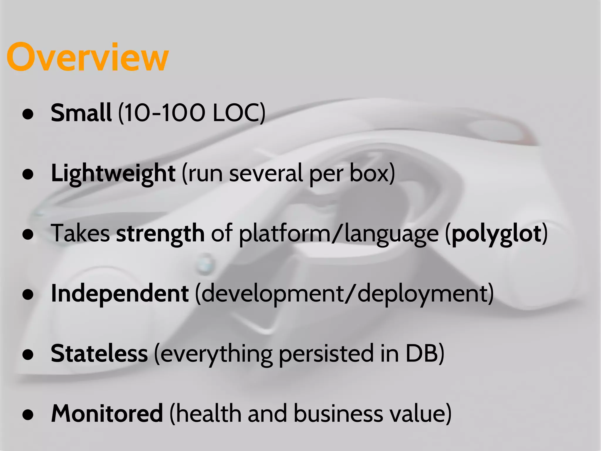 ● Small (10-100 LOC)
● Lightweight (run several per box)
● Takes strength of platform/language (polyglot)
● Independent (development/deployment)
● Stateless (everything persisted in DB)
● Monitored (health and business value)
Overview
 