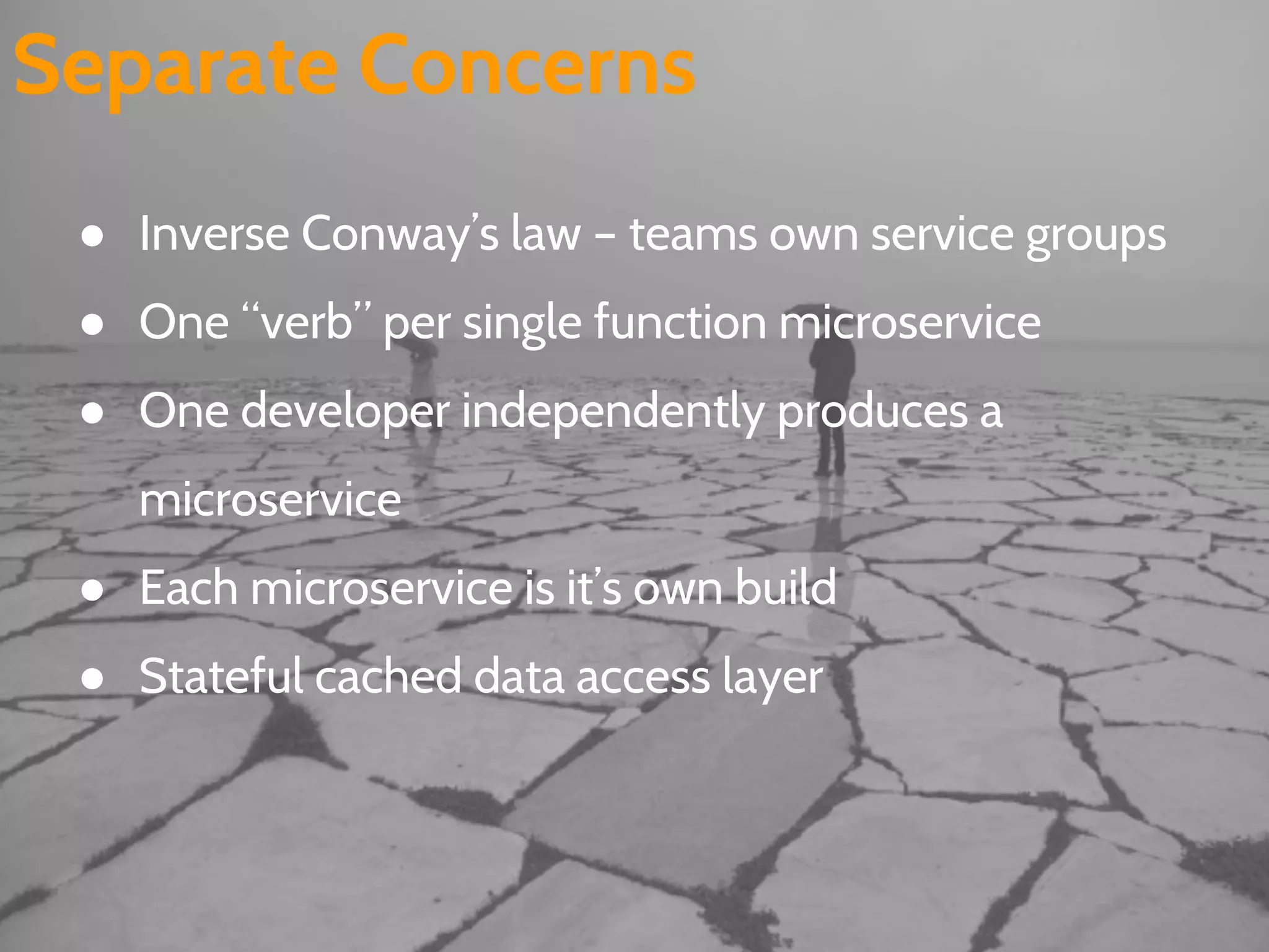 Separate Concerns
● Inverse Conway’s law – teams own service groups
● One “verb” per single function microservice
● One developer independently produces a
microservice
● Each microservice is it’s own build
● Stateful cached data access layer
 