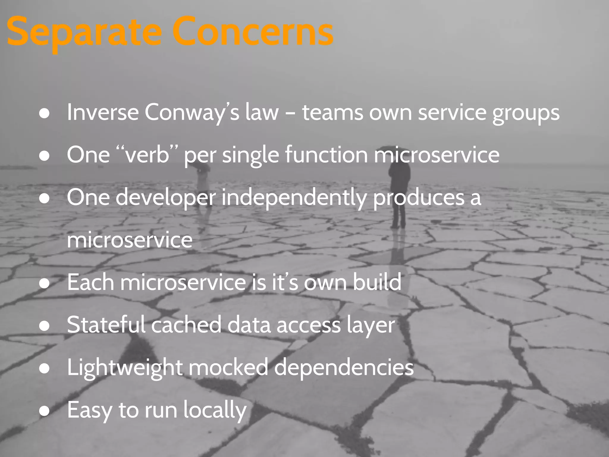 Separate Concerns
● Inverse Conway’s law – teams own service groups
● One “verb” per single function microservice
● One developer independently produces a
microservice
● Each microservice is it’s own build
● Stateful cached data access layer
● Lightweight mocked dependencies
● Easy to run locally
 