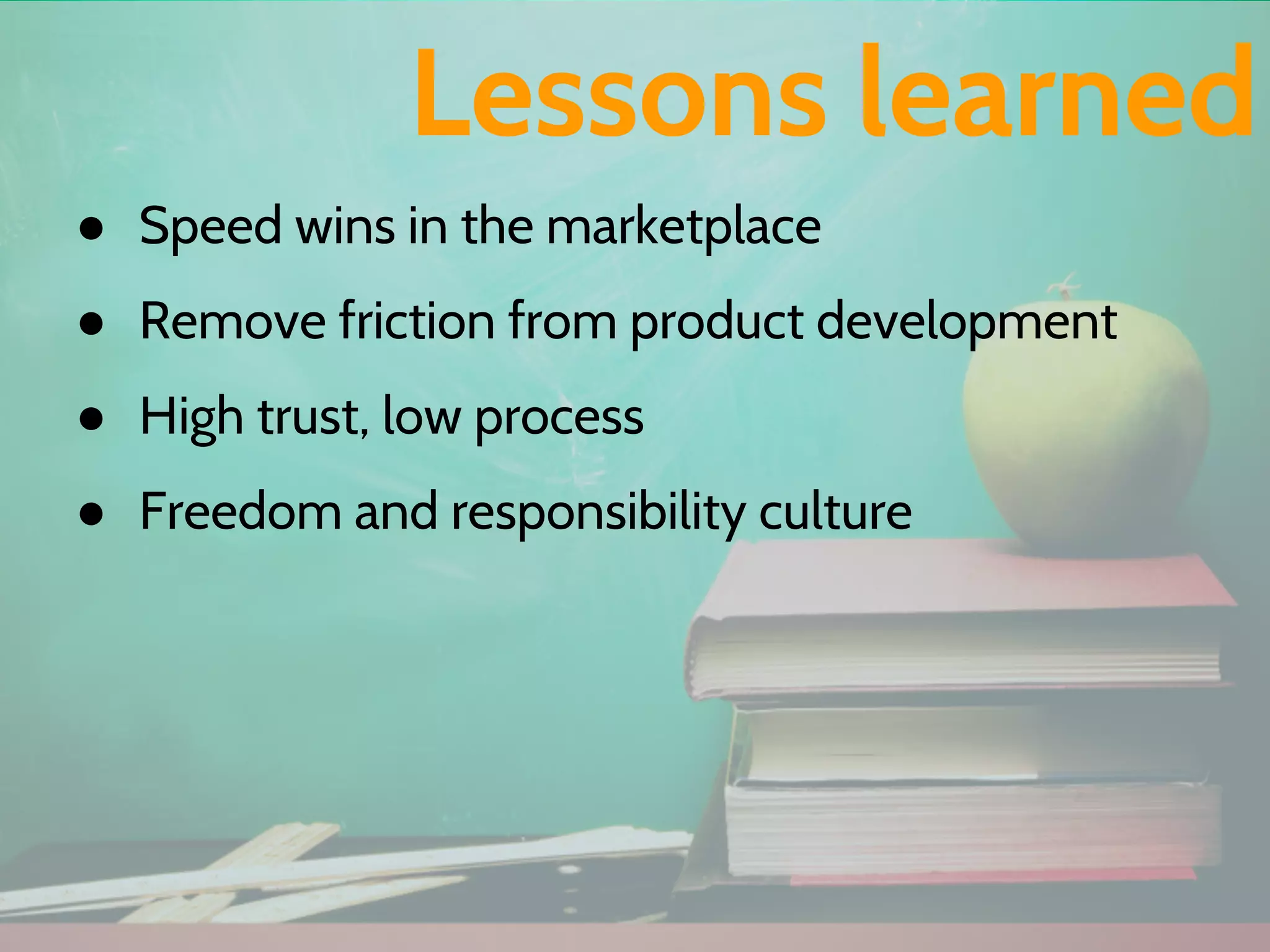 ● Speed wins in the marketplace
● Remove friction from product development
● High trust, low process
● Freedom and responsibility culture
Lessons learned
 
