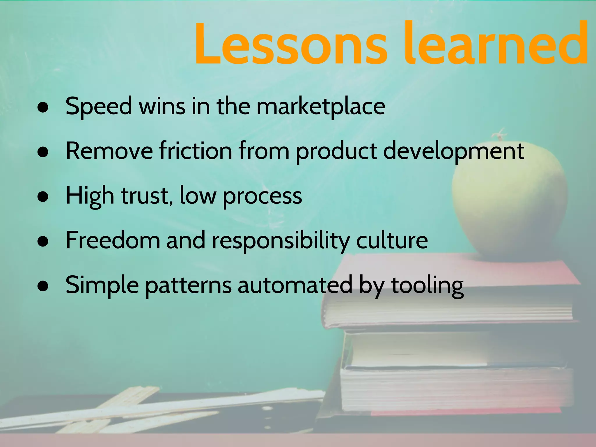 ● Speed wins in the marketplace
● Remove friction from product development
● High trust, low process
● Freedom and responsibility culture
● Simple patterns automated by tooling
Lessons learned
 