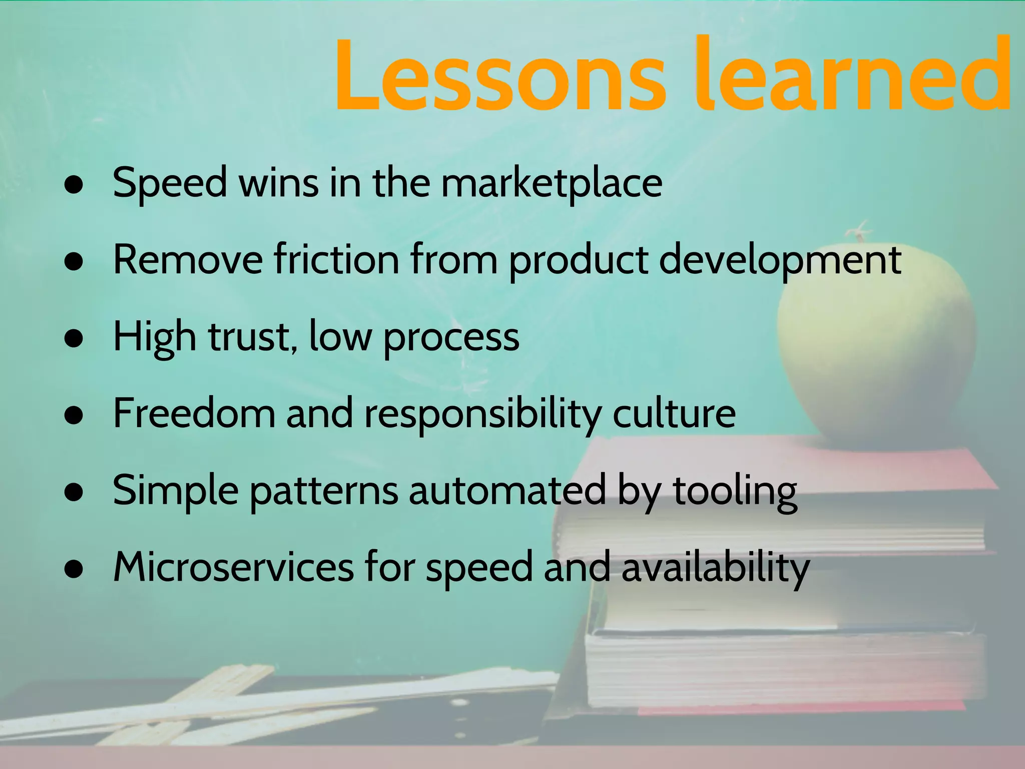 ● Speed wins in the marketplace
● Remove friction from product development
● High trust, low process
● Freedom and responsibility culture
● Simple patterns automated by tooling
● Microservices for speed and availability
Lessons learned
 