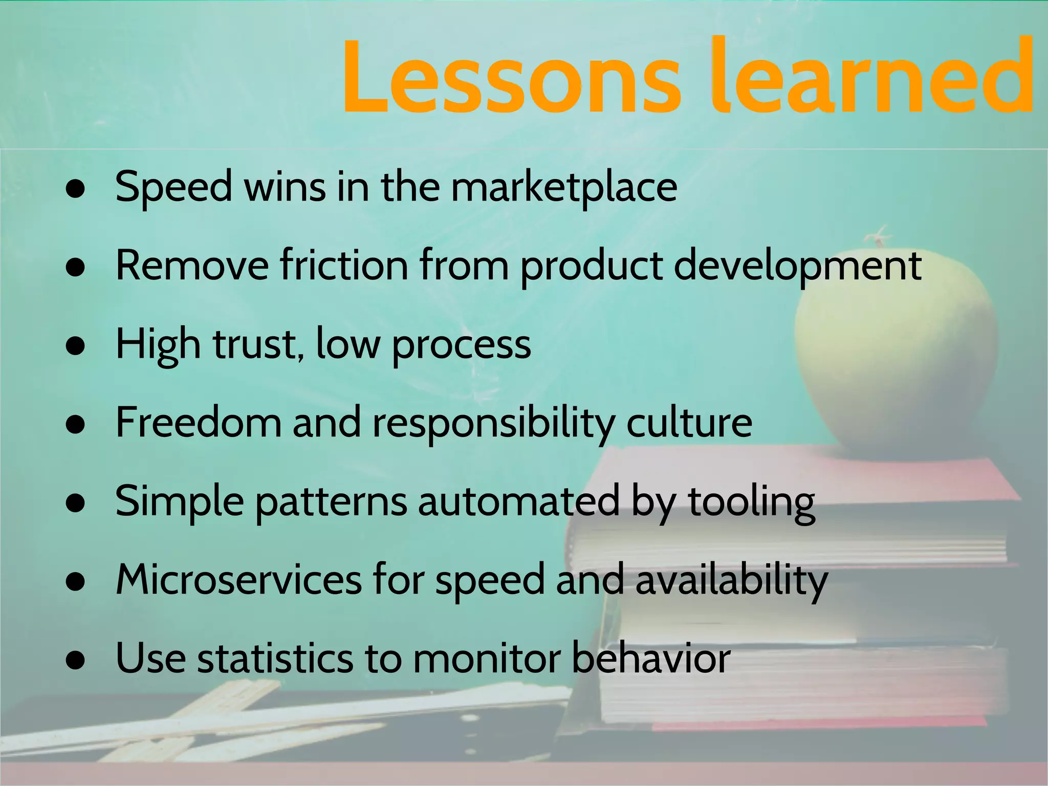 ● Speed wins in the marketplace
● Remove friction from product development
● High trust, low process
● Freedom and responsibility culture
● Simple patterns automated by tooling
● Microservices for speed and availability
● Use statistics to monitor behavior
Lessons learned
 