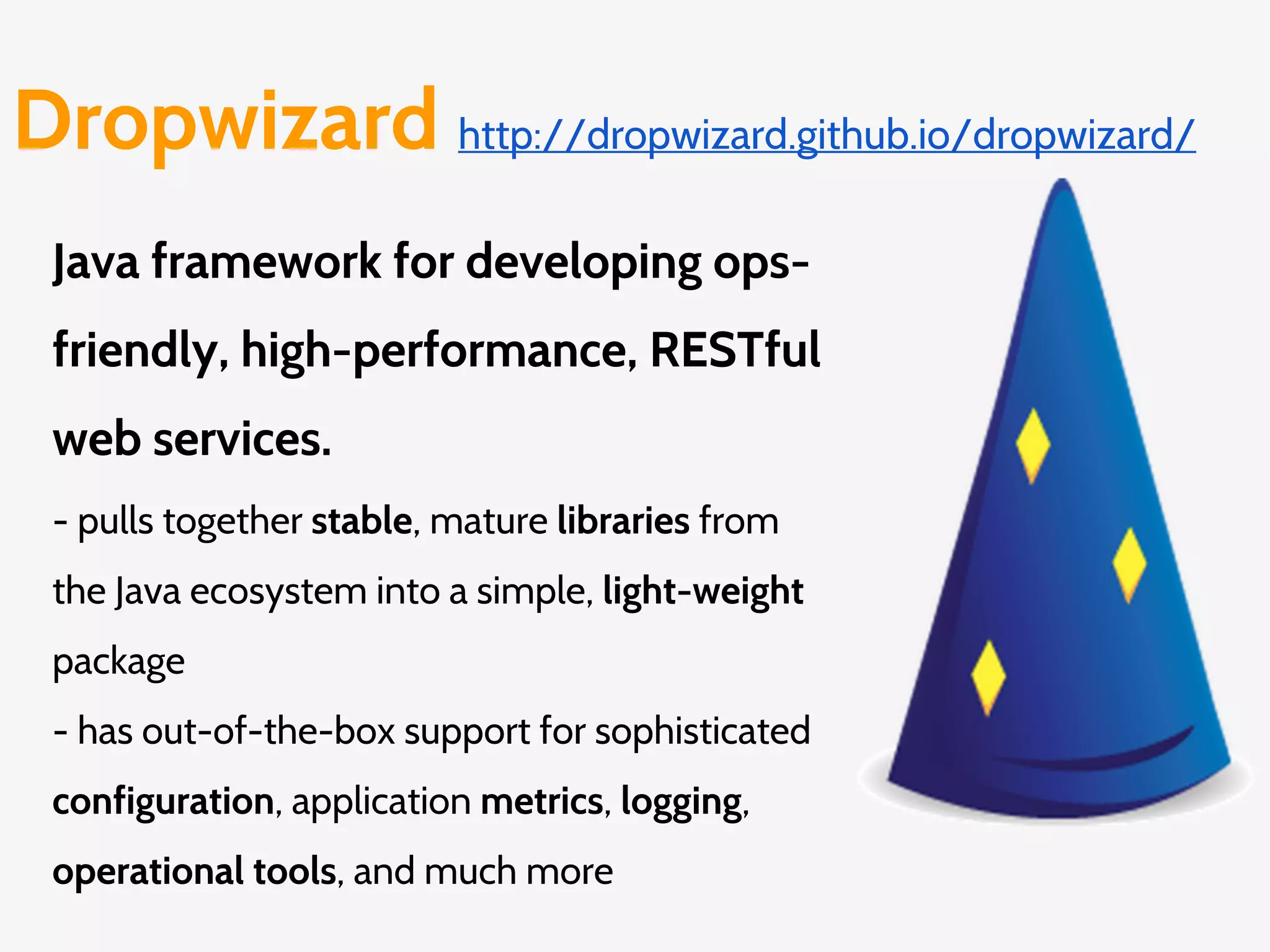 Dropwizard http://dropwizard.github.io/dropwizard/
Java framework for developing ops-
friendly, high-performance, RESTful
web services.
- pulls together stable, mature libraries from
the Java ecosystem into a simple, light-weight
package
- has out-of-the-box support for sophisticated
configuration, application metrics, logging,
operational tools, and much more
 