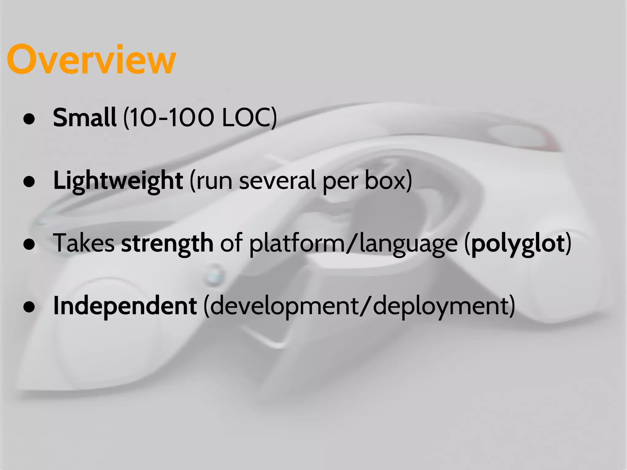 ● Small (10-100 LOC)
● Lightweight (run several per box)
● Takes strength of platform/language (polyglot)
● Independent (development/deployment)
Overview
 