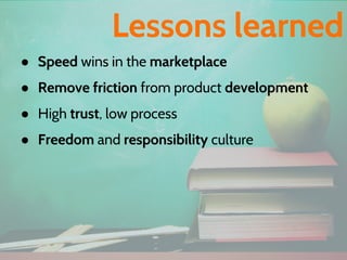 ● Speed wins in the marketplace
● Remove friction from product development
● High trust, low process
● Freedom and responsibility culture
Lessons learned
 