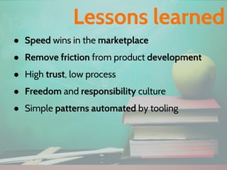 ● Speed wins in the marketplace
● Remove friction from product development
● High trust, low process
● Freedom and responsibility culture
● Simple patterns automated by tooling
Lessons learned
 
