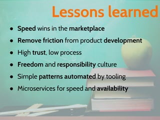 ● Speed wins in the marketplace
● Remove friction from product development
● High trust, low process
● Freedom and responsibility culture
● Simple patterns automated by tooling
● Microservices for speed and availability
Lessons learned
 