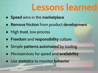 ● Speed wins in the marketplace
● Remove friction from product development
● High trust, low process
● Freedom and responsibility culture
● Simple patterns automated by tooling
● Microservices for speed and availability
● Use statistics to monitor behavior
Lessons learned
 