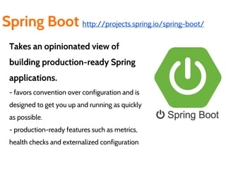 Spring Boot http://projects.spring.io/spring-boot/
Takes an opinionated view of
building production-ready Spring
applications.
- favors convention over configuration and is
designed to get you up and running as quickly
as possible.
- production-ready features such as metrics,
health checks and externalized configuration
 