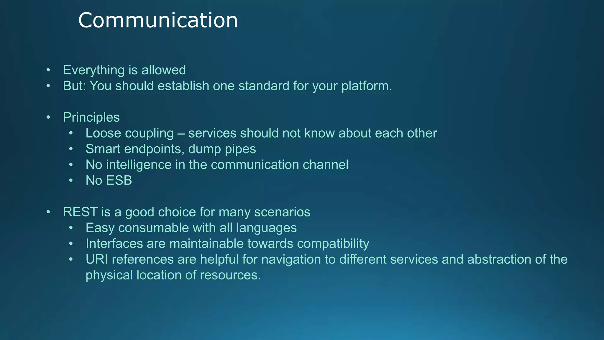 Communication
• Everything is allowed
• But: You should establish one standard for your platform.
• Principles
• Loose coupling – services should not know about each other
• Smart endpoints, dump pipes
• No intelligence in the communication channel
• No ESB
• REST is a good choice for many scenarios
• Easy consumable with all languages
• Interfaces are maintainable towards compatibility
• URI references are helpful for navigation to different services and abstraction of the
physical location of resources.
 