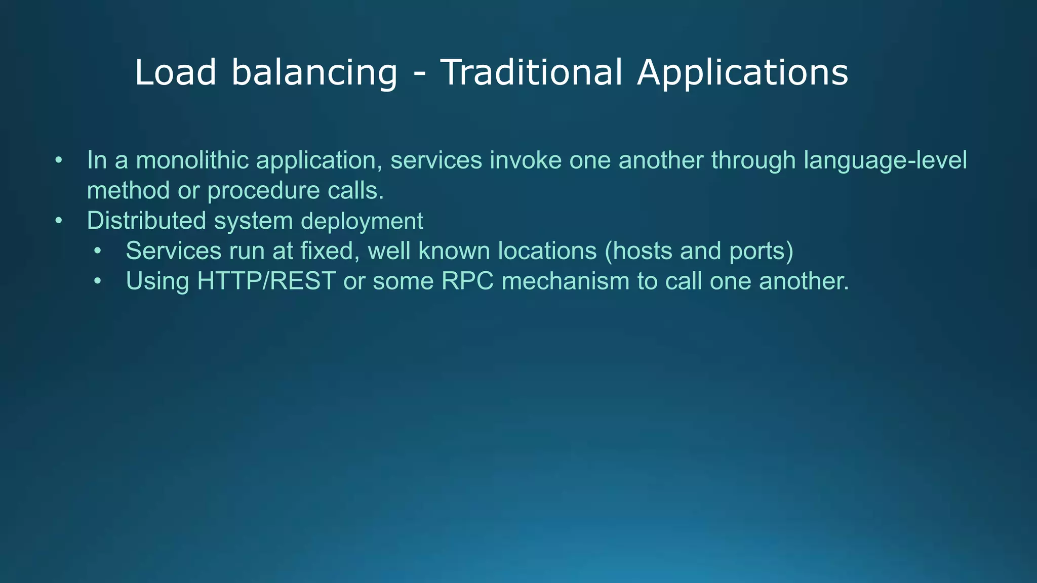 Load balancing - Traditional Applications
• In a monolithic application, services invoke one another through language-level
method or procedure calls.
• Distributed system deployment
• Services run at fixed, well known locations (hosts and ports)
• Using HTTP/REST or some RPC mechanism to call one another.
 