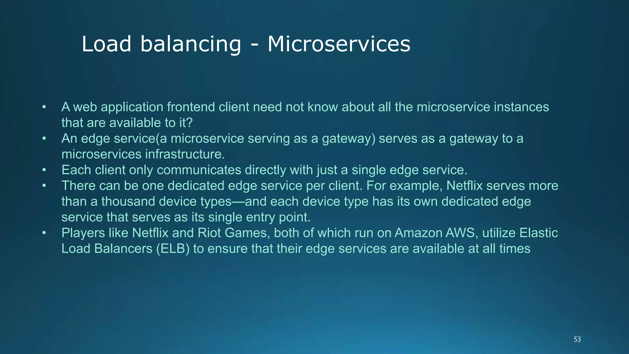 • A web application frontend client need not know about all the microservice instances
that are available to it?
• An edge service(a microservice serving as a gateway) serves as a gateway to a
microservices infrastructure.
• Each client only communicates directly with just a single edge service.
• There can be one dedicated edge service per client. For example, Netflix serves more
than a thousand device types—and each device type has its own dedicated edge
service that serves as its single entry point.
• Players like Netflix and Riot Games, both of which run on Amazon AWS, utilize Elastic
Load Balancers (ELB) to ensure that their edge services are available at all times
Load balancing - Microservices
 