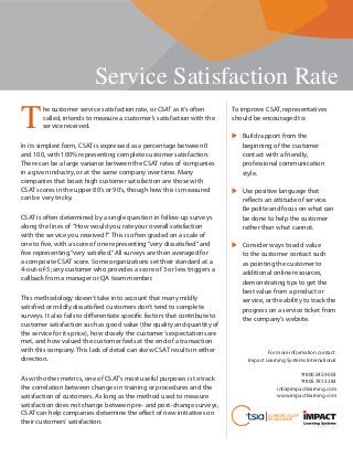 Service Satisfaction Rate
SUPPORT STAFF
EXCELLENCE
T
he customer service satisfaction rate, or CSAT as it’s often
called, intends to measure a customer’s satisfaction with the
service received.
In its simplest form, CSAT is expressed as a percentage between 0
and 100, with 100% representing complete customer satisfaction.
There can be a large variance between the CSAT rates of companies
in a given industry, or at the same company over time. Many
companies that boast high customer satisfaction are those with
CSAT scores in the upper 80’s or 90’s, though how this is measured
can be very tricky.
CSAT is often determined by a single question in follow-up surveys
along the lines of “How would you rate your overall satisfaction
with the service you received?” This is often graded on a scale of
one to five, with a score of one representing“very dissatisfied”and
five representing“very satisfied.”All surveys are then averaged for
a composite CSAT score. Some organizations set their standard at a
4-out-of-5; any customer who provides a score of 3 or less triggers a
callback from a manager or QA team member.
This methodology doesn’t take into account that many mildly
satisfied or mildly dissatisfied customers don’t tend to complete
surveys. It also fails to differentiate specific factors that contribute to
customer satisfaction such as good value (the quality and quantity of
the service for its price), how closely the customer’s expectations are
met, and how valued the customer feels at the end of a transaction
with this company. This lack of detail can skew CSAT results in either
direction.
As with other metrics, one of CSAT’s most useful purposes is to track
the correlation between changes in training or procedures and the
satisfaction of customers. As long as the method used to measure
satisfaction does not change between pre- and post-change surveys,
CSAT can help companies determine the effect of new initiatives on
their customers’satisfaction.
To improve CSAT, representatives
should be encouraged to:
Build rapport from the
beginning of the customer
contact with a friendly,
professional communication
style.
Use positive language that
reflects an attitude of service.
Be polite and focus on what can
be done to help the customer
rather than what cannot.
Consider ways to add value
to the customer contact such
as pointing the customer to
additional online resources,
demonstrating tips to get the
best value from a product or
service, or the ability to track the
progress on a service ticket from
the company’s website.
For more information contact:
Impact Learning Systems International
☎ 800.545.9003
☎ 805.781.3283
info@impactlearning.com
www.impactlearning.com
 