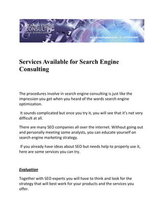  




Services Available for Search Engine
Consulting
 

 


The procedures involve in search engine consulting is just like the 
impression you get when you heard of the words search engine 
optimization. 

 It sounds complicated but once you try it, you will see that it’s not very 
difficult at all.  

There are many SEO companies all over the internet. Without going out 
and personally meeting some analysts, you can educate yourself on 
search engine marketing strategy. 

 If you already have ideas about SEO but needs help to properly use it, 
here are some services you can try. 

 

Evaluation 

Together with SEO experts you will have to think and look for the 
strategy that will best work for your products and the services you 
offer. 
 