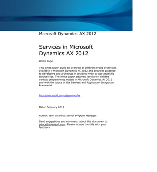 Microsoft Dynamics
®
AX 2012
Services in Microsoft
Dynamics AX 2012
White Paper
This white paper gives an overview of different types of services
available in Microsoft Dynamics AX 2012 and provides guidance
to developers and architects in deciding when to use a specific
service type. The white paper assumes familiarity with the
various programming models in Microsoft Dynamics AX 2012
and with the basics of the Services and Application Integration
Framework.
http://microsoft.com/dynamics/ax
Date: February 2011
Author: Nitin Sharma, Senior Program Manager
Send suggestions and comments about this document to
adocs@microsoft.com. Please include the title with your
feedback.
 