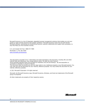 8
SERVICES IN MICROSOFT DYNAMICS AX 2012
This document is provided “as-is.” Information and views expressed in this document, including URL and other
Internet Web site references, may change without notice. You bear the risk of using it.
Some examples depicted herein are provided for illustration only and are fictitious. No real association or
connection is intended or should be inferred.
This document does not provide you with any legal rights to any intellectual property in any Microsoft product. You
may copy and use this document for your internal, reference purposes. You may modify this document for your
internal, reference purposes.
© 2011 Microsoft Corporation. All rights reserved.
Microsoft, the Microsoft Dynamics Logo, Microsoft Dynamics, Windows, and Excel are trademarks of the Microsoft
group of companies.
All other trademarks are property of their respective owners.
Microsoft Dynamics is a line of integrated, adaptable business management solutions that enables you and your
people to make business decisions with greater confidence. Microsoft Dynamics works like and with familiar
Microsoft software, automating and streamlining financial, customer relationship and supply chain processes in a
way that helps you drive business success.
U.S. and Canada Toll Free 1-888-477-7989
Worldwide +1-701-281-6500
www.microsoft.com/dynamics
 