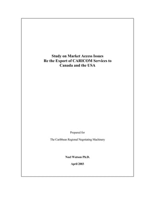 Study on Market Access Issues
Re the Export of CARICOM Services to
Canada and the USA
Prepared for
The Caribbean Regional Negotiating Machinery
Noel Watson Ph.D.
April 2003
 