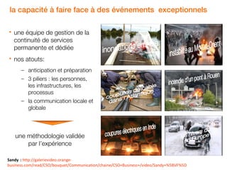 la capacité à faire face à des événements exceptionnels


une équipe de gestion de la
continuité de services
permanente et dédiée



nos atouts:
– anticipation et préparation
– 3 piliers : les personnes,
les infrastructures, les
processus
– la communication locale et
globale

une méthodologie validée
par l’expérience
Sandy : http://galerievideo.orange21
business.com/read/CSO/bouquet/Communication/chaine/CSO+Business+/video/Sandy+%5BVF%5D

 
