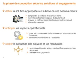 la phase de conception sécurise solutions et engagements
 définir la solution appropriée sur la base de vos besoins clients





comprendre le contexte et les enjeux clients
fournir l’expertise technologique de bout en bout
analyser et maîtriser les contraintes externes (international)
adapter les réponses

 anticiper les impacts opérationnels
 grâce à la connaissance de l’environnement existant et de ses
contraintes
 sécuriser la maintenabilité et l’opérabilité

 cadrer la séquence des activités et les ressources
 en impliquant tous les acteurs clients et Orange pour un bon
alignement
 partager les engagements
4

 