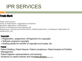 IPR SERVICES
Trade Mark
Trade mark search;
Filing of applications, registration procedure;
Renewal, opposition, rectification;
Action of infringement and passing off;
Assignment, licenses and transmission, drafting deed form, consequent registration of
assignment, etc.
Copyright
» Registration, assignment, infringement of a copyright;
» Software programs copyright;
» Drafting deeds for transfer of copyright and royalty, etc.
Patent
Patent Drafting, Patent Search, Patent compliance, Patent Analysis & Portfolio
Management.
Patent litigation representations and advising .
Guidance on patent policies and industrial designs.www.bigcorpsolutions.com
 