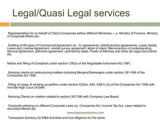 Legal/Quasi Legal services
 Representation for on behalf of Client Companies before different Ministries. i. e. Ministry of Finance, Ministry
of Corporate Affairs etc.
 Drafting of All types of Commercial Agreement viz. JV agreements, distributorship agreements, Lease deeds,
Leave and License Agreement, market survey agreement, letter of intent, Memorandum of understanding,
Service Agreement, definitive agreement, partnership deed, Power of Attorney and other all Legal documents
etc.
 Notice and filling of Compliant under section 138(b) of the Negotiable Instrument Act 1881.
 Advising clients on restructuring matters including Mergers/Demergers under section 391-394 of the
Companies Act 1956.
 Filling of cases of winding up petition under section 433(e), 434, 439(1) (b) of the Companies Act 1956 with
Hon’ble High Court of Delhi
 Advising Clients on matters related to section 397-398 with Company Law Board.
 Corporate advising on different Corporate Laws viz. Companies Act, Income Tax Act, Laws related to
securities Market etc.
 Transaction Advisory for M&A Activities and due diligence for the same.
www.bigcorpsolutions.com
 