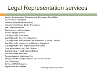 Legal Representation services
 Mergers, Amalgamations, Disinvestments, Demergers, Slump Sales
 Takeovers and Acquisitions
 Business and Capital Restructuring
 International and Cross- Border Transactions
 Sick Companies Revival
 Deal structuring and negotiations
 Taxation Advisory srevices
 Due Diligence for Public Issue
 Due Diligence for Takeover & Acquisitions
 Due Diligence for Joint Ventures & PE Investments in India & Overseas
 Due Diligence for Investments and Business Acquisitions
 Due Diligence for Forex and Overseas Transactions
 Legal & Compliance check Due Diligence
 Business set-up in world-wide jurisdictions
 Pre- entry market exploration
 Tax incentives and location analysis
 Advising on India Entry Services and best business model
 Post Entry support
 Services of Shelf Companies
 Registrations and Licenses
www.bigcorpsolutions.com
 