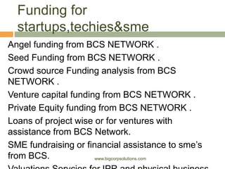 Funding for
startups,techies&sme
Angel funding from BCS NETWORK .
Seed Funding from BCS NETWORK .
Crowd source Funding analysis from BCS
NETWORK .
Venture capital funding from BCS NETWORK .
Private Equity funding from BCS NETWORK .
Loans of project wise or for ventures with
assistance from BCS Network.
SME fundraising or financial assistance to sme’s
from BCS. www.bigcorpsolutions.com
 