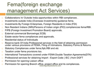 Fema(foreign exchange
management Act Services)
 Collaborations In/ Outside India opportunities within RBI compliances .
 Investments outside India (Overseas Investments) guidance fema.
 Investments By Foreign Enterprises, Foreign Residents in India (FDI)
 Non Resident Indians (NRI)/Persons of Indian origin (PIO) compliancces fema/RBI.
 FIPB (Foreign Investment Promotion Board) approvals.
 External commercial Borrowings( ECB)
 Estate sector fema compliances and approvals.
 Residential status of Individuals
 Reserve bank Of India Professional services in the field of obtaining permission
under various provisions of FEMA, Filing of Intimations, Statutory Forms & Returns
 Statutory Compliances under fema,fipb,RBI and etc
 Taxation under fema provisions too.
 International Transactions covered under FEMA Double Taxation Agreements(DTA)
 Professional services for obtaining Import - Export Code ( IEC ) from DGFT
 Permission for opening Liaison office
 Permission for opening Branch office, project office and its compliances.
www.bigcorpsolutions.com
 