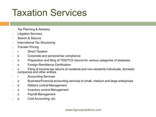 Taxation Services
 Tax Planning & Advisory
 Litigation Services
 Search & Seizure
 International Tax Structuring
 Transfer Pricing
 • Direct Taxation
 o Corporate and personal tax compliance
 o Preparation and filing of TDS/TCS returns for various categories of assesses.
 o Foreign Remittance Certification
 o Filing of Income-tax returns of residents and non-residents individuals, domestic
companies and other entities
 • Accounting Services
 o Business/Financial accounting services to small, medium and large enterprises
 o Debtors control Management
 o Inventory control Management
 o Payroll Management
 o Cost Accounting, etc.
www.bigcorpsolutions.com
 
