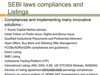 SEBI laws compliances and
Listings
 Compliances and implementing many innovative
solutions:-
 1. Equity Capital Market advises.
 Initial/ Follow on Public Issue, Rights and Bonus Issue
 Qualified Institutional Placements and Preferential Allotment
 Open Offers, Buy Back and Delisting Offer Management
 FCCBs/ADRs/GDRs compliances and guidance’s.
 Direct Listing
 SME Listing
 Institutional Trading Platform (ITP)
 International Listing- AIM, GXG, ILSE, US OTC/SGX Markets, NASDAQ
 Advises on listing agreement BSE/NSE/SME exchange compliances .www.bigcorpsolutions.com
 