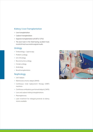 Kidney / Liver Transplantation
Urology
•
•
•
•
•
•
•
Nephrology
•
•
•
•
•
•
•
• Liver transplantation
• Cadaver transplantation
• Separate transplantation unit (KTU / LITU)
• The best team in the field having excellent track
record of most successful surgical results.
Endourology + Laproscopy
Pediatric urology
Uro- ncology
Reconstructive urology
Female urology
Andrology
Renal transplantation
24x7 dialysis
Maintenance hemo-dialysis (MHD)
Continuous renal replacement therapy (CRRT)
machines
Continuous ambulatory peritoneal dialysis (CAPD)
Liver and cadaver kidney transplantations
Plasmapherosis
Laser treatment for enlarged prostrate & kidney
stones available.
O
 